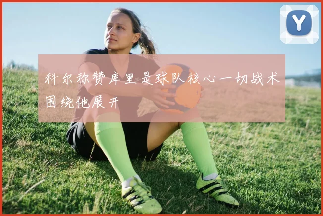 科尔称赞库里是球队核心一切战术围绕他展开