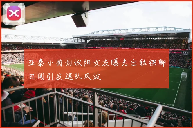 亚泰小将刘议阳女友曝光出轨裸聊丑闻引发退队风波