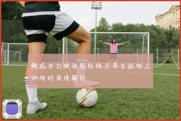 鲍威尔打破快船防线交易自救难上加难的困境解析