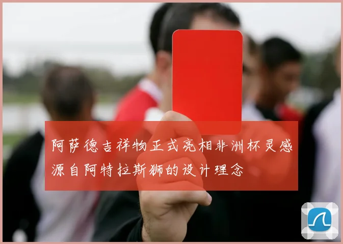 阿萨德吉祥物正式亮相非洲杯灵感源自阿特拉斯狮的设计理念