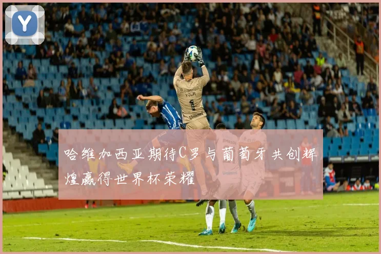 哈维加西亚期待C罗与葡萄牙共创辉煌赢得世界杯荣耀