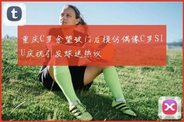 重庆C罗余望破门后模仿偶像C罗SIU庆祝引发球迷热议