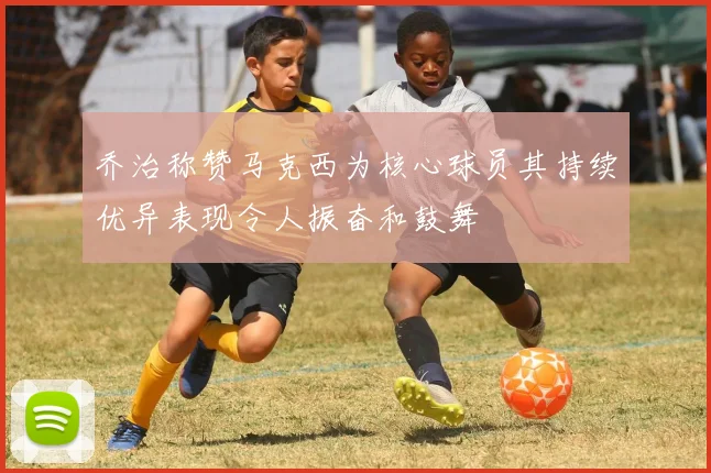 乔治称赞马克西为核心球员其持续优异表现令人振奋和鼓舞