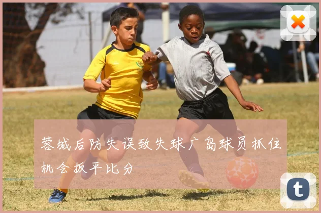 蓉城后防失误致失球广岛球员抓住机会扳平比分