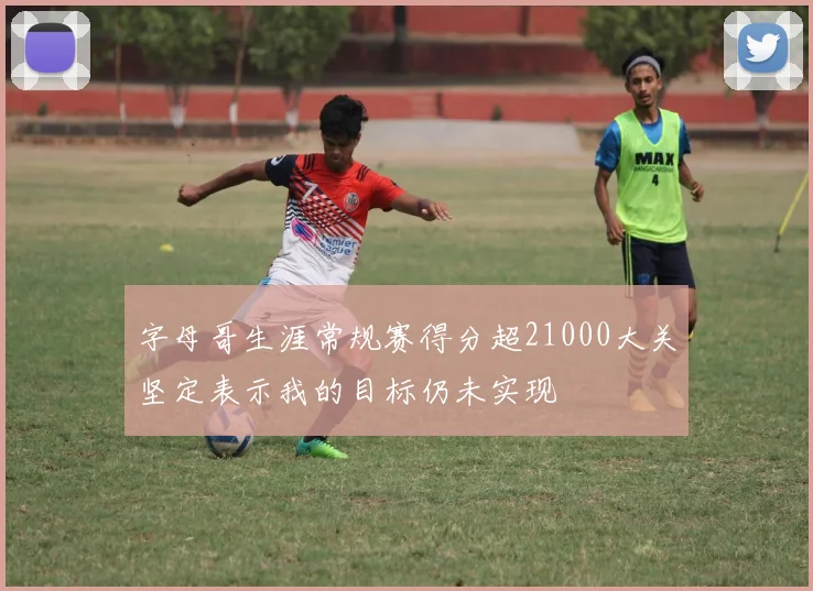 字母哥生涯常规赛得分超21000大关坚定表示我的目标仍未实现