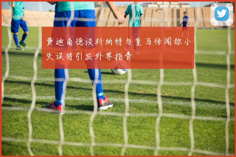 费迪南德谈科纳特与皇马传闻称小失误将引发外界指责