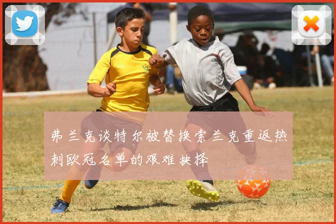 弗兰克谈特尔被替换索兰克重返热刺欧冠名单的艰难抉择