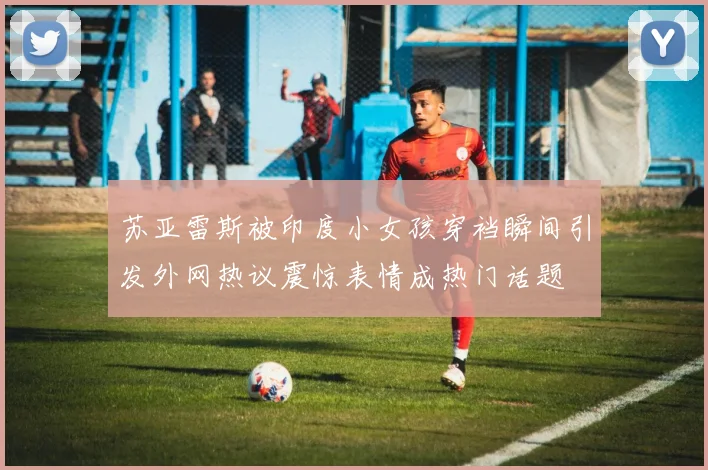 苏亚雷斯被印度小女孩穿裆瞬间引发外网热议震惊表情成热门话题