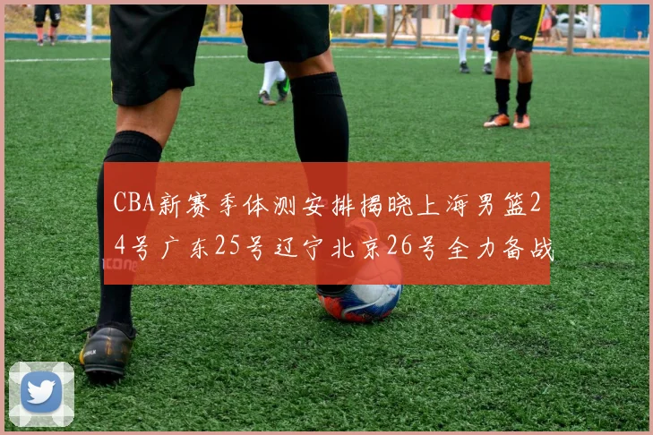 CBA新赛季体测安排揭晓上海男篮24号广东25号辽宁北京26号全力备战