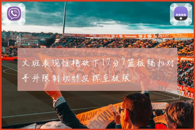 文班表现惊艳砍下17分7篮板隔扣对手并限制切特发挥至极限