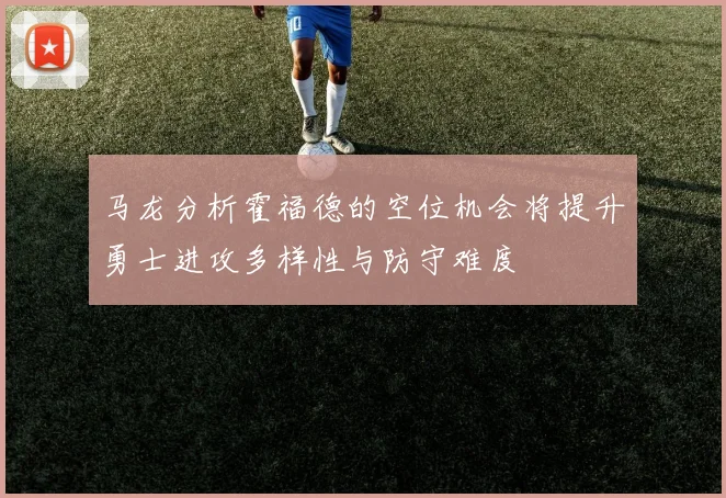马龙分析霍福德的空位机会将提升勇士进攻多样性与防守难度