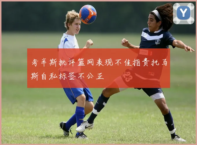考辛斯批评篮网表现不佳指责托马斯自私标签不公正