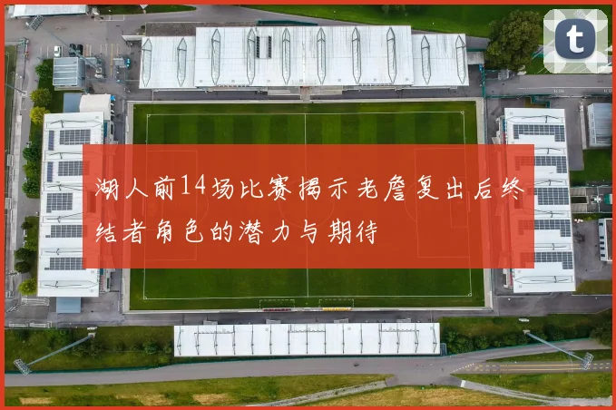 湖人前14场比赛揭示老詹复出后终结者角色的潜力与期待