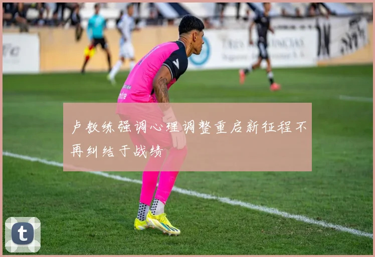卢教练强调心理调整重启新征程不再纠结于战绩