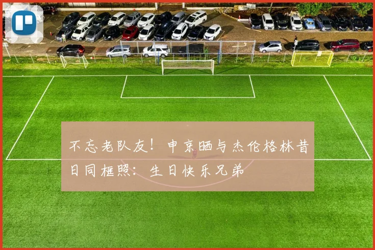 不忘老队友！申京晒与杰伦格林昔日同框照：生日快乐兄弟