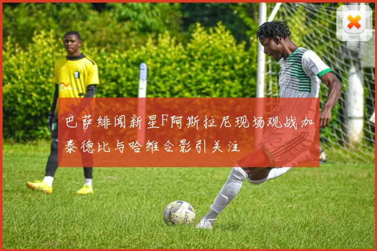 巴萨绯闻新星F阿斯拉尼现场观战加泰德比与哈维合影引关注