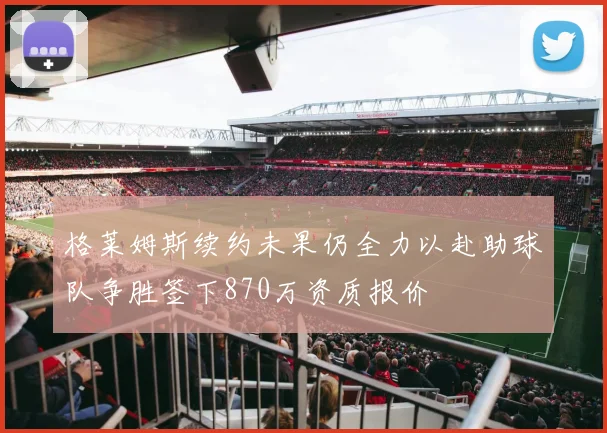 格莱姆斯续约未果仍全力以赴助球队争胜签下870万资质报价