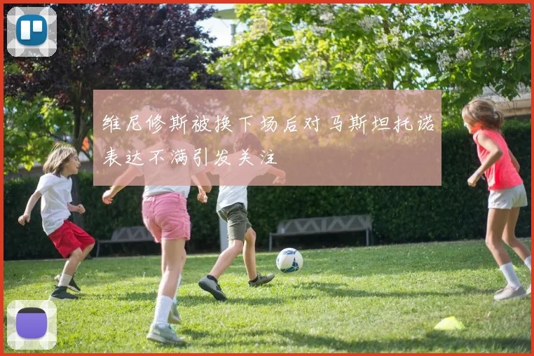 维尼修斯被换下场后对马斯坦托诺表达不满引发关注