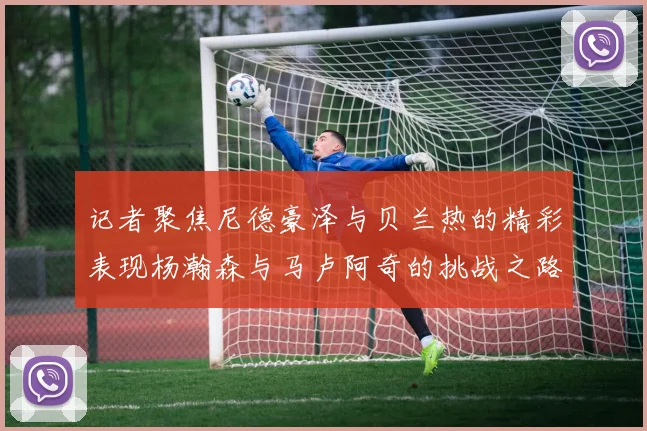 记者聚焦尼德豪泽与贝兰热的精彩表现杨瀚森与马卢阿奇的挑战之路依旧艰难