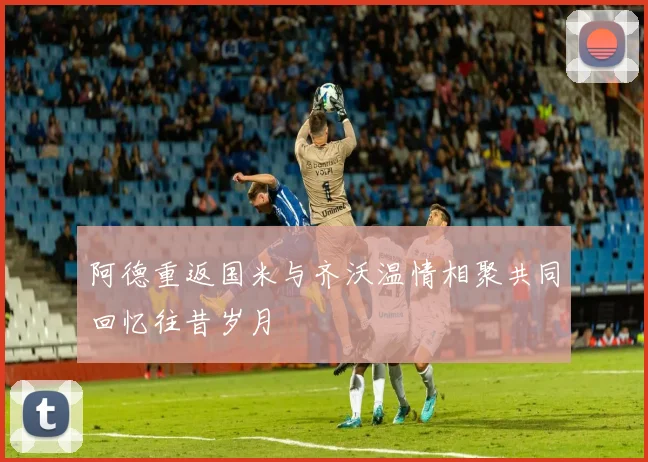 阿德重返国米与齐沃温情相聚共同回忆往昔岁月
