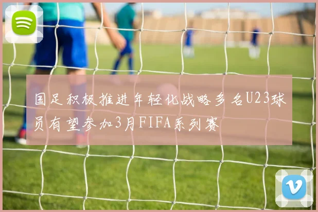 国足积极推进年轻化战略多名U23球员有望参加3月FIFA系列赛