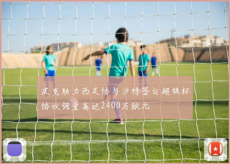 皮克助力西足协与沙特签订超级杯协议佣金高达2400万欧元