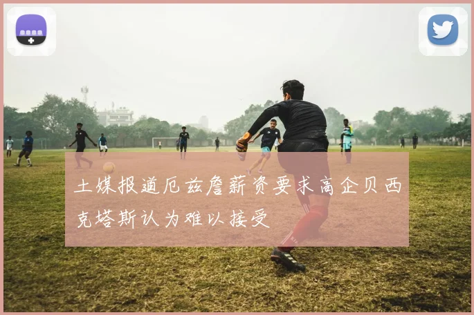 土媒报道厄兹詹薪资要求高企贝西克塔斯认为难以接受