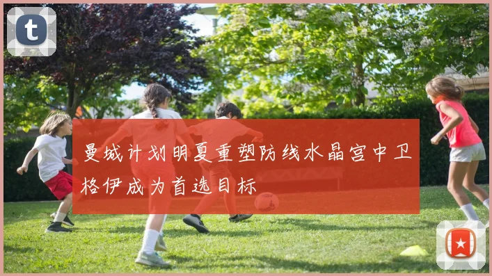 曼城计划明夏重塑防线水晶宫中卫格伊成为首选目标