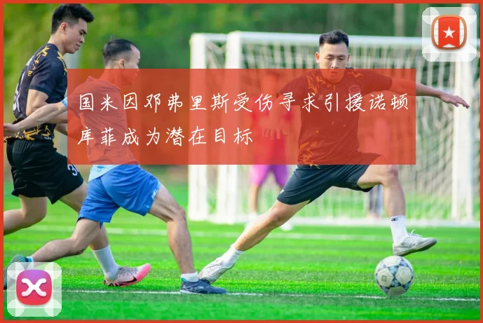 国米因邓弗里斯受伤寻求引援诺顿库菲成为潜在目标