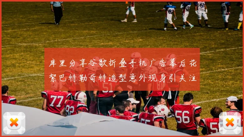 库里分享谷歌折叠手机广告幕后花絮巴特勒奇特造型意外现身引关注