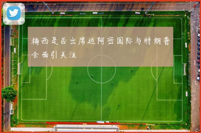 梅西是否出席迈阿密国际与特朗普会面引关注