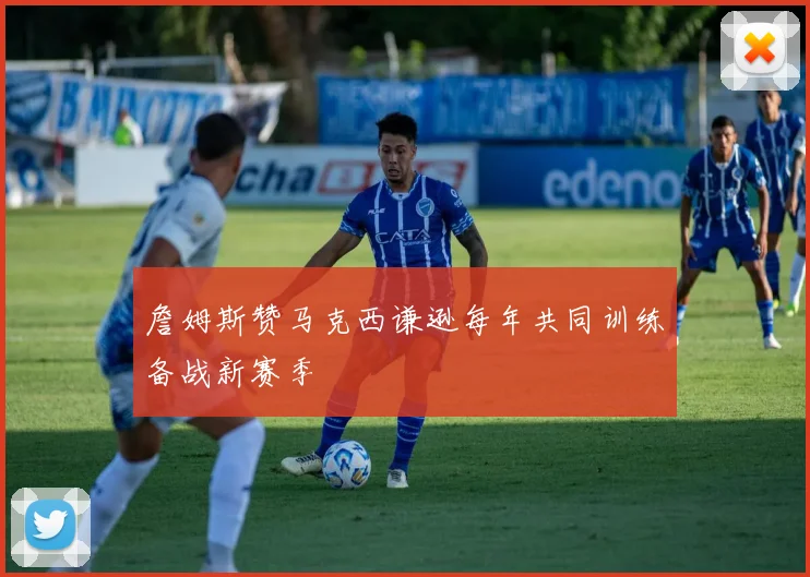 詹姆斯赞马克西谦逊每年共同训练备战新赛季