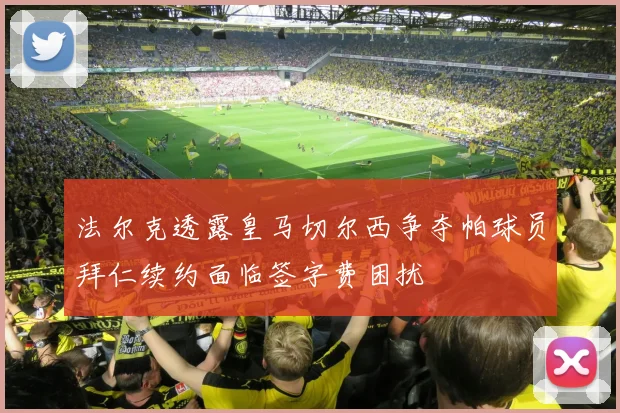 法尔克透露皇马切尔西争夺帕球员拜仁续约面临签字费困扰