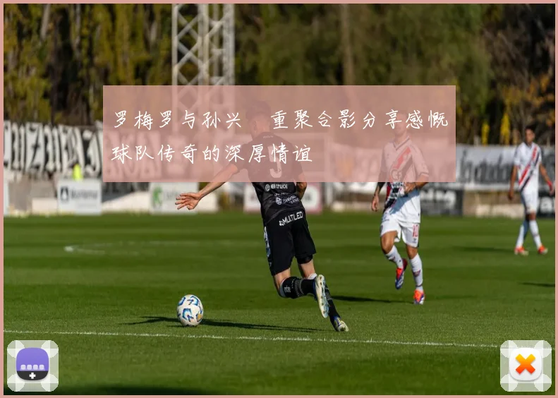 罗梅罗与孙兴慜重聚合影分享感慨球队传奇的深厚情谊