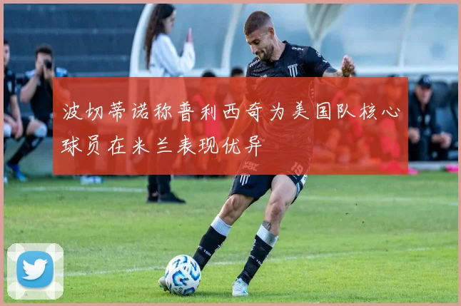 波切蒂诺称普利西奇为美国队核心球员在米兰表现优异