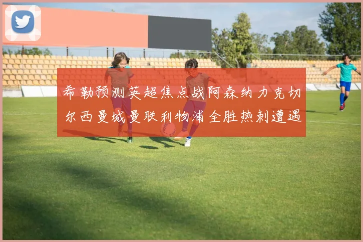 希勒预测英超焦点战阿森纳力克切尔西曼城曼联利物浦全胜热刺遭遇失利