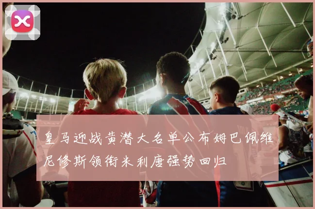皇马迎战黄潜大名单公布姆巴佩维尼修斯领衔米利唐强势回归