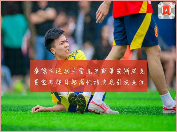 桑德兰运动主管克里斯蒂安斯皮克曼宣布即日起离任的消息引发关注