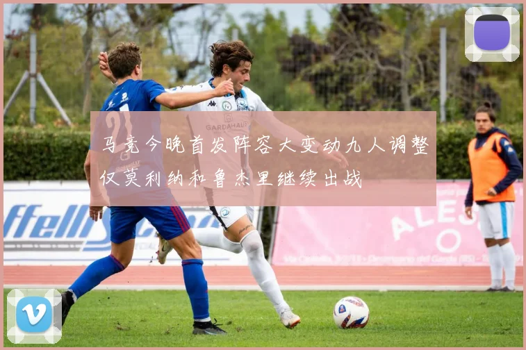 马竞今晚首发阵容大变动九人调整仅莫利纳和鲁杰里继续出战