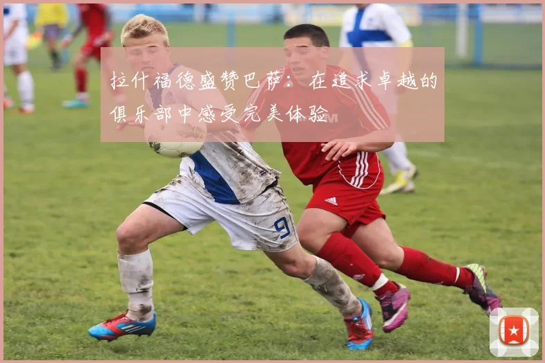 拉什福德盛赞巴萨：在追求卓越的俱乐部中感受完美体验
