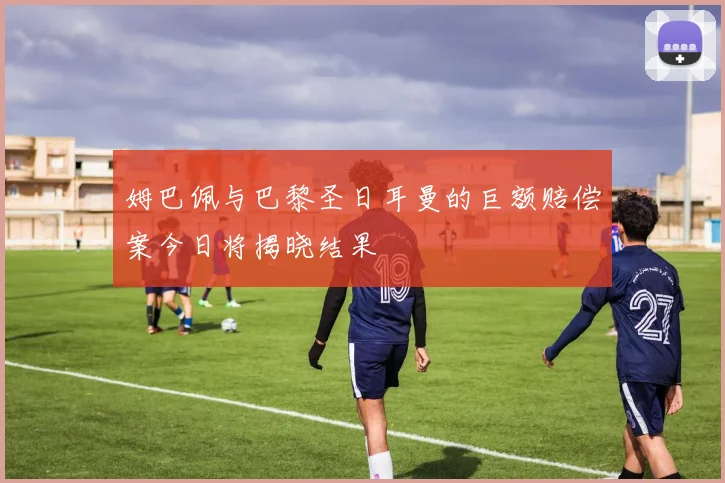 姆巴佩与巴黎圣日耳曼的巨额赔偿案今日将揭晓结果